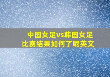 中国女足vs韩国女足比赛结果如何了呢英文