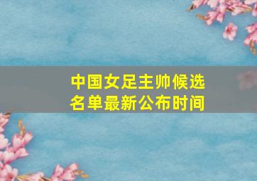 中国女足主帅候选名单最新公布时间