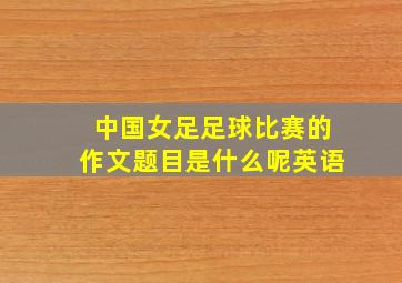 中国女足足球比赛的作文题目是什么呢英语