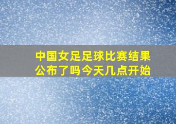 中国女足足球比赛结果公布了吗今天几点开始