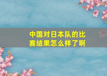 中国对日本队的比赛结果怎么样了啊