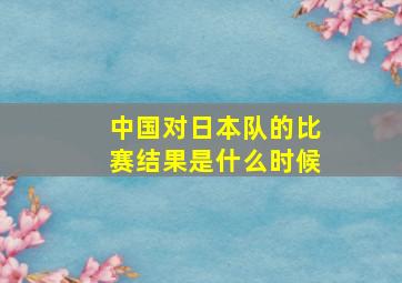 中国对日本队的比赛结果是什么时候