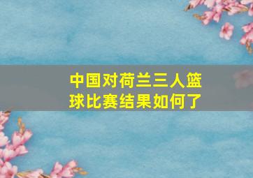 中国对荷兰三人篮球比赛结果如何了