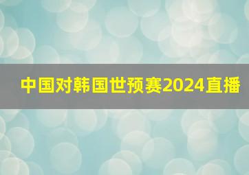 中国对韩国世预赛2024直播