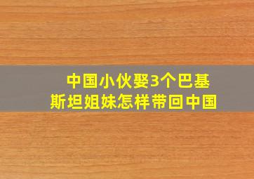 中国小伙娶3个巴基斯坦姐妹怎样带回中国