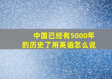 中国已经有5000年的历史了用英语怎么说