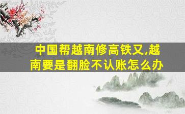 中国帮越南修高铁又,越南要是翻脸不认账怎么办