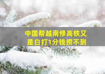 中国帮越南修高铁又是白打1分钱捞不到