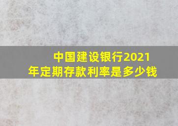 中国建设银行2021年定期存款利率是多少钱