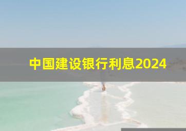 中国建设银行利息2024