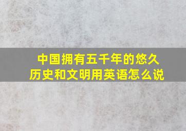 中国拥有五千年的悠久历史和文明用英语怎么说