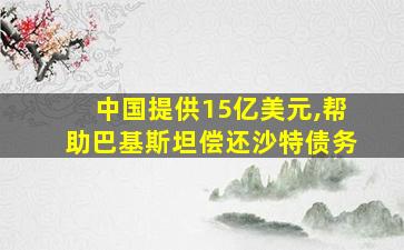 中国提供15亿美元,帮助巴基斯坦偿还沙特债务