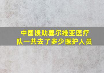 中国援助塞尔维亚医疗队一共去了多少医护人员