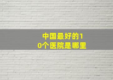 中国最好的10个医院是哪里