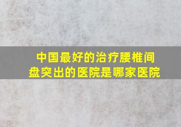 中国最好的治疗腰椎间盘突出的医院是哪家医院