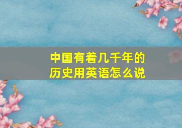 中国有着几千年的历史用英语怎么说