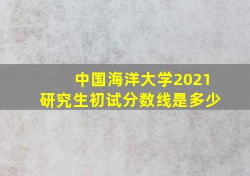 中国海洋大学2021研究生初试分数线是多少