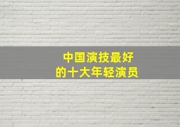 中国演技最好的十大年轻演员