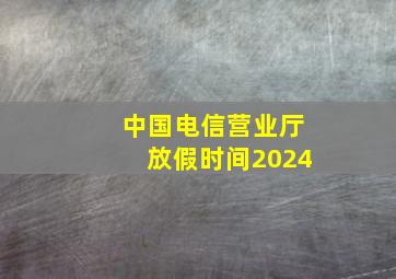 中国电信营业厅放假时间2024