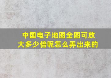 中国电子地图全图可放大多少倍呢怎么弄出来的