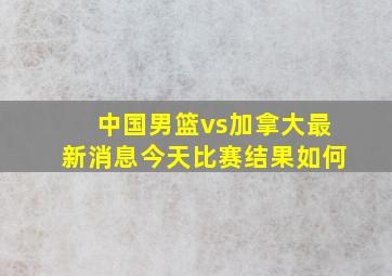 中国男篮vs加拿大最新消息今天比赛结果如何