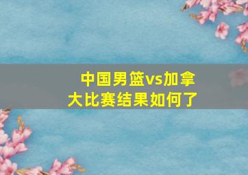 中国男篮vs加拿大比赛结果如何了