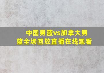 中国男篮vs加拿大男篮全场回放直播在线观看