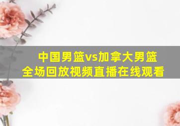 中国男篮vs加拿大男篮全场回放视频直播在线观看