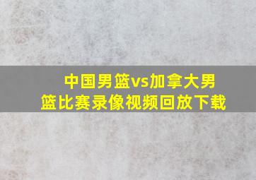 中国男篮vs加拿大男篮比赛录像视频回放下载