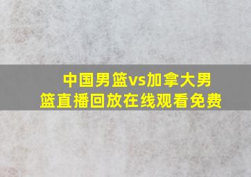 中国男篮vs加拿大男篮直播回放在线观看免费