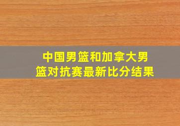 中国男篮和加拿大男篮对抗赛最新比分结果