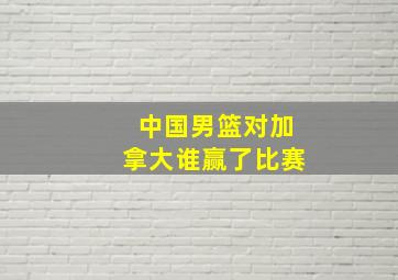 中国男篮对加拿大谁赢了比赛