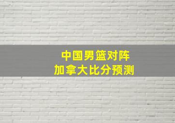 中国男篮对阵加拿大比分预测