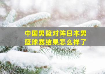 中国男篮对阵日本男篮球赛结果怎么样了