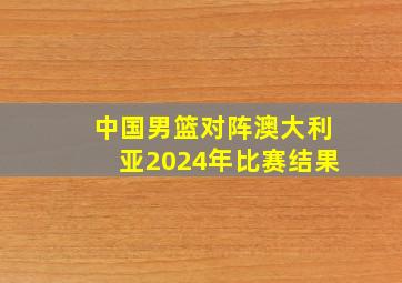 中国男篮对阵澳大利亚2024年比赛结果