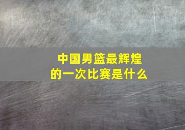 中国男篮最辉煌的一次比赛是什么