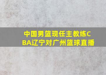 中国男篮现任主教练CBA辽宁对广州篮球直播