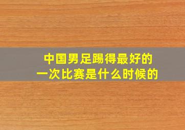 中国男足踢得最好的一次比赛是什么时候的