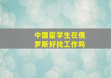 中国留学生在俄罗斯好找工作吗