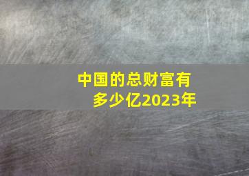 中国的总财富有多少亿2023年