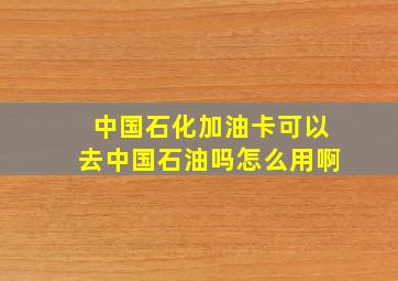 中国石化加油卡可以去中国石油吗怎么用啊