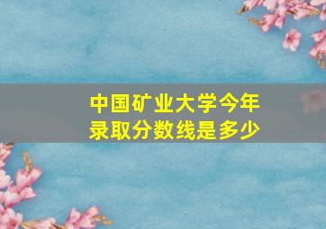 中国矿业大学今年录取分数线是多少