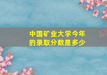 中国矿业大学今年的录取分数是多少