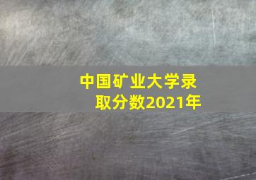 中国矿业大学录取分数2021年