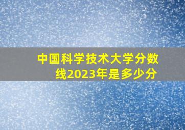 中国科学技术大学分数线2023年是多少分