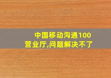 中国移动沟通100营业厅,问题解决不了