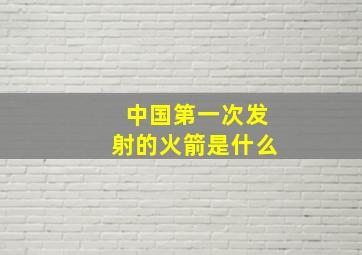 中国第一次发射的火箭是什么