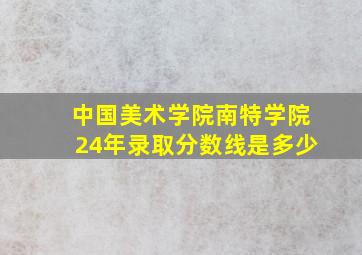 中国美术学院南特学院24年录取分数线是多少