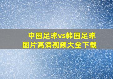 中国足球vs韩国足球图片高清视频大全下载