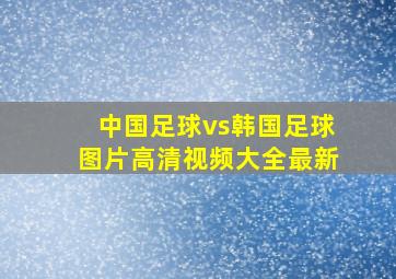 中国足球vs韩国足球图片高清视频大全最新